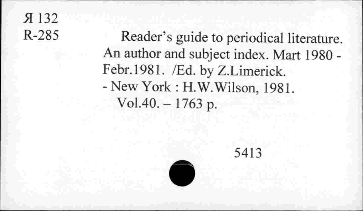 ﻿51 132
R-285	Reader’s guide to periodical literature.
An author and subject index. Mart 1980 -Febr.1981. /Ed. by Z.Limerick.
- New York : H.W. Wilson, 1981.
Vol.40.- 1763 p.
5413